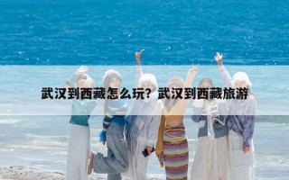 武汉到西藏怎么玩？武汉到西藏旅游