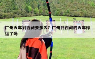 广州火车到西藏要多久？广州到西藏的火车停运了吗