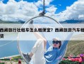 西藏旅行社租车怎么租便宜？西藏旅游汽车租赁