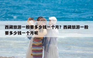 西藏旅游一般要多少钱一个月？西藏旅游一般要多少钱一个月呢