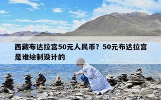 西藏布达拉宫50元人民币？50元布达拉宫是谁绘制设计的