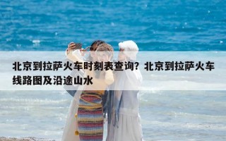 北京到拉萨火车时刻表查询？北京到拉萨火车线路图及沿途山水
