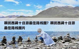 跟团西藏十日游最佳路线图？跟团西藏十日游最佳路线图片