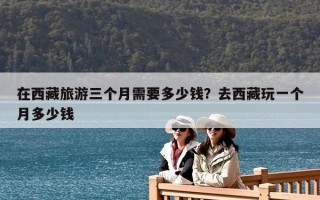 在西藏旅游三个月需要多少钱？去西藏玩一个月多少钱