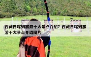 西藏日喀则旅游十大景点介绍？西藏日喀则旅游十大景点介绍图片