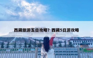 西藏旅游五日攻略？西藏5日游攻略