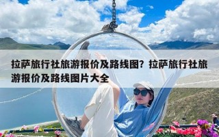 拉萨旅行社旅游报价及路线图？拉萨旅行社旅游报价及路线图片大全