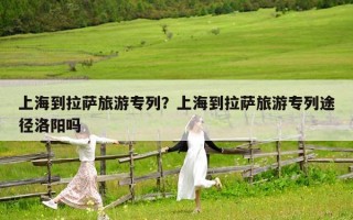 上海到拉萨旅游专列？上海到拉萨旅游专列途径洛阳吗