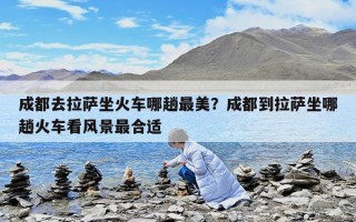 成都去拉萨坐火车哪趟最美？成都到拉萨坐哪趟火车看风景最合适