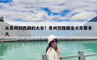 从贵州到西藏的火车？贵州到西藏坐火车要多久