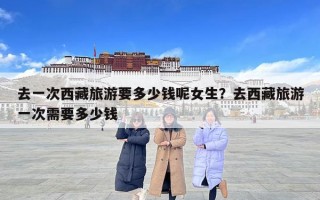 去一次西藏旅游要多少钱呢女生？去西藏旅游一次需要多少钱