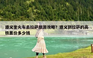 遵义坐火车去拉萨旅游攻略？遵义到拉萨的高铁票价多少钱