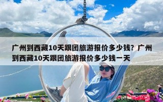 广州到西藏10天跟团旅游报价多少钱？广州到西藏10天跟团旅游报价多少钱一天