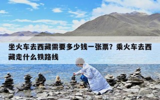 坐火车去西藏需要多少钱一张票？乘火车去西藏走什么铁路线