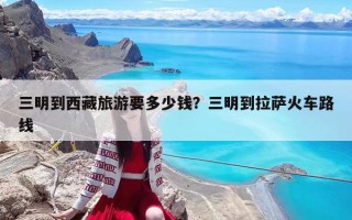 三明到西藏旅游要多少钱？三明到拉萨火车路线