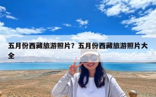 五月份西藏旅游照片？五月份西藏旅游照片大全