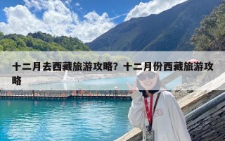十二月去西藏旅游攻略？十二月份西藏旅游攻略