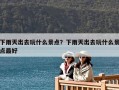 下雨天出去玩什么景点？下雨天出去玩什么景点最好