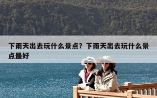 下雨天出去玩什么景点？下雨天出去玩什么景点最好