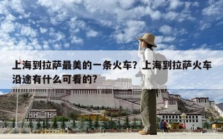 上海到拉萨最美的一条火车？上海到拉萨火车沿途有什么可看的?