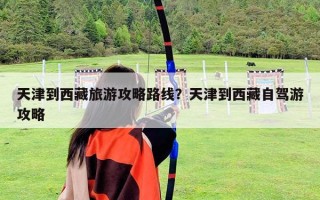天津到西藏旅游攻略路线？天津到西藏自驾游攻略