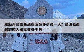 跟旅游团去西藏旅游带多少钱一天？跟团去西藏旅游大概需要多少钱