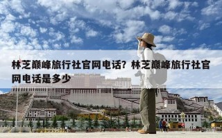 林芝巅峰旅行社官网电话？林芝巅峰旅行社官网电话是多少