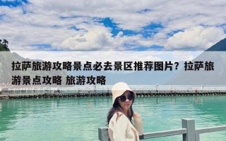 拉萨旅游攻略景点必去景区推荐图片？拉萨旅游景点攻略 旅游攻略