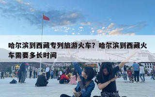哈尔滨到西藏专列旅游火车？哈尔滨到西藏火车需要多长时间