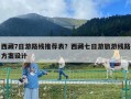 西藏7日游路线推荐表？西藏七日游旅游线路方案设计