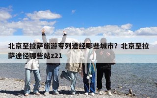 北京至拉萨旅游专列途经哪些城市？北京至拉萨途径哪些站z21