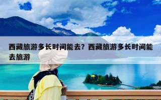 西藏旅游多长时间能去？西藏旅游多长时间能去旅游
