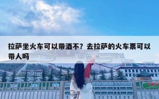 拉萨坐火车可以带酒不？去拉萨的火车票可以带人吗