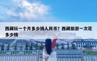 西藏玩一个月多少钱人民币？西藏旅游一次花多少钱