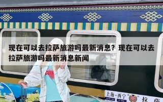 现在可以去拉萨旅游吗最新消息？现在可以去拉萨旅游吗最新消息新闻