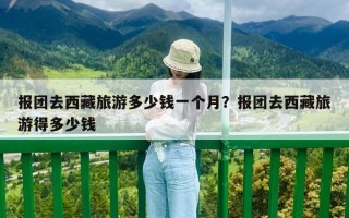 报团去西藏旅游多少钱一个月？报团去西藏旅游得多少钱