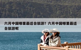 六月中国哪里最适合旅游？六月中国哪里最适合旅游呢