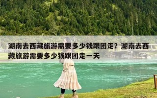 湖南去西藏旅游需要多少钱跟团走？湖南去西藏旅游需要多少钱跟团走一天
