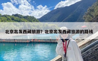 北京出发西藏旅游？北京出发西藏旅游的路线
