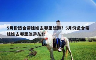 5月份适合带娃娃去哪里旅游？5月份适合带娃娃去哪里旅游东北