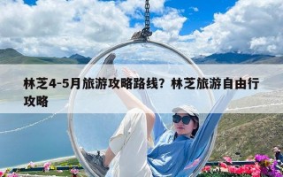 林芝4-5月旅游攻略路线？林芝旅游自由行攻略
