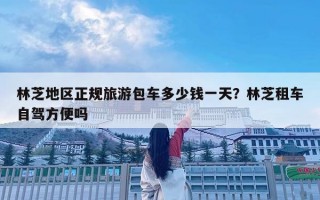 林芝地区正规旅游包车多少钱一天？林芝租车自驾方便吗
