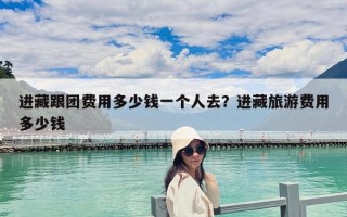 进藏跟团费用多少钱一个人去？进藏旅游费用多少钱
