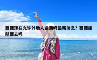 西藏现在允许外地人进藏吗最新消息？西藏能随便去吗