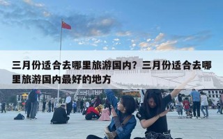 三月份适合去哪里旅游国内？三月份适合去哪里旅游国内最好的地方