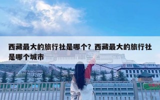西藏最大的旅行社是哪个？西藏最大的旅行社是哪个城市