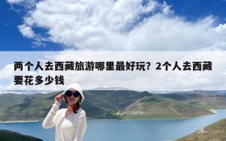 两个人去西藏旅游哪里最好玩？2个人去西藏要花多少钱