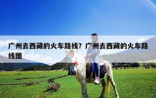 广州去西藏的火车路线？广州去西藏的火车路线图