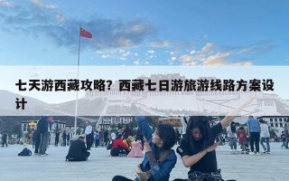 七天游西藏攻略？西藏七日游旅游线路方案设计