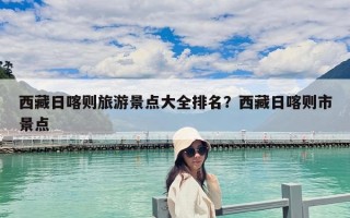 西藏日喀则旅游景点大全排名？西藏日喀则市景点